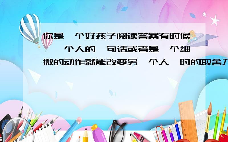 你是一个好孩子阅读答案有时候,一个人的一句话或者是一个细微的动作就能改变另一个人一时的取舍乃至整个的人生.学习不好.数学老师每次发试卷提到我的名字,总用朗诵的语调说：“张春