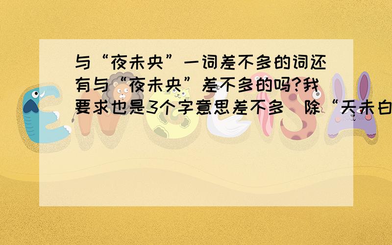 与“夜未央”一词差不多的词还有与“夜未央”差不多的吗?我要求也是3个字意思差不多(除“天未白”) ··