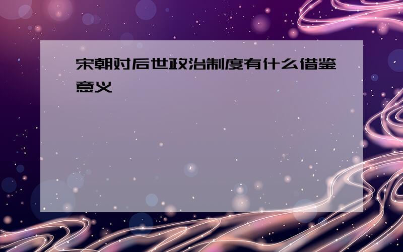 宋朝对后世政治制度有什么借鉴意义