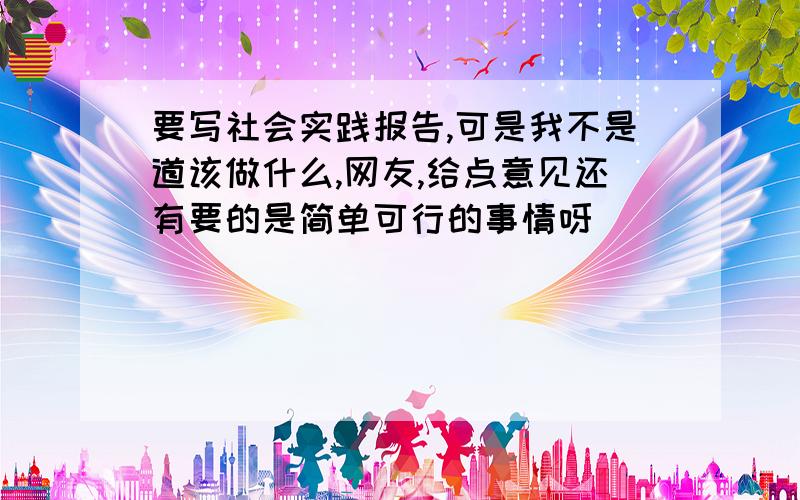 要写社会实践报告,可是我不是道该做什么,网友,给点意见还有要的是简单可行的事情呀