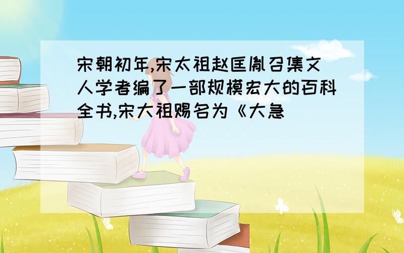 宋朝初年,宋太祖赵匡胤召集文人学者编了一部规模宏大的百科全书,宋大祖赐名为《大急