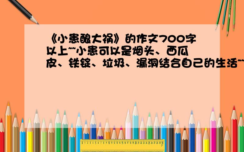 《小患酿大祸》的作文700字以上~~小患可以是烟头、西瓜皮、铁锭、垃圾、漏洞结合自己的生活~~展开想象写记叙文围绕“小患酿大祸”写出自己的真实感受~