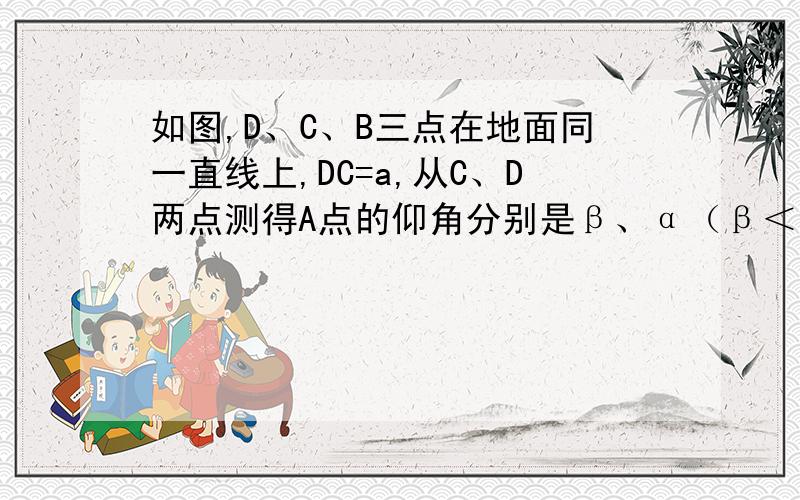 如图,D、C、B三点在地面同一直线上,DC=a,从C、D两点测得A点的仰角分别是β、α（β＜α）,则A点离地面的高度AB是多少?