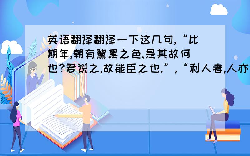 英语翻译翻译一下这几句,“比期年,朝有黧黑之色.是其故何也?君说之,故能臣之也.”,“利人者,人亦从而利之；恶人者,人亦从而恶之.”“此何难之有焉,特上不以为政而士不以为行故也.