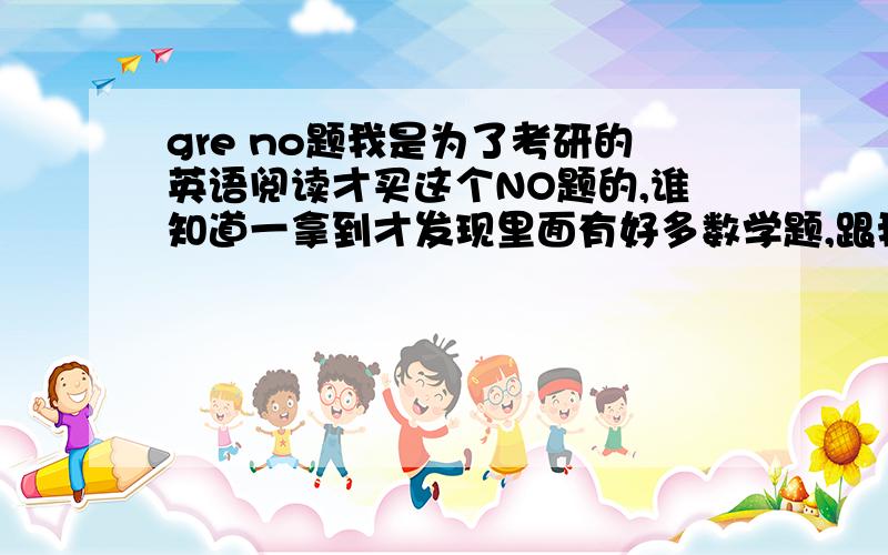 gre no题我是为了考研的英语阅读才买这个NO题的,谁知道一拿到才发现里面有好多数学题,跟我的阅读一点关系都没有,之前我听说NO就是阅读理解啊,怎么会这样啊,