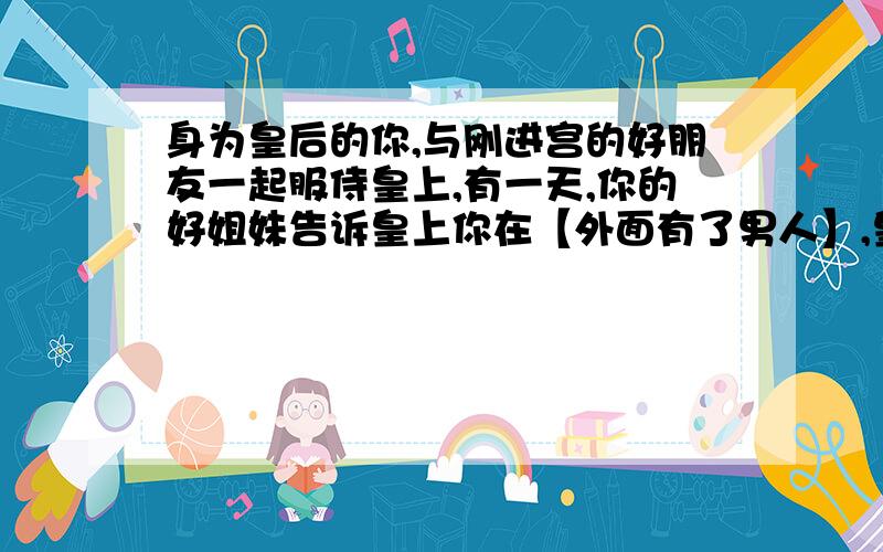 身为皇后的你,与刚进宫的好朋友一起服侍皇上,有一天,你的好姐妹告诉皇上你在【外面有了男人】,皇上一怒之下把你把入了冷宫,这时你知道了,是她告诉皇上陷害你的,你会怎么办