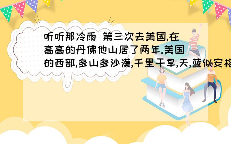 听听那冷雨 第三次去美国,在高高的丹佛他山居了两年.美国的西部,多山多沙漠,千里干旱,天,蓝似安格罗?萨克逊人的眼睛；地,红如印第安人的肌肤；云,却是罕见的白鸟.落矶山簇簇耀目的雪