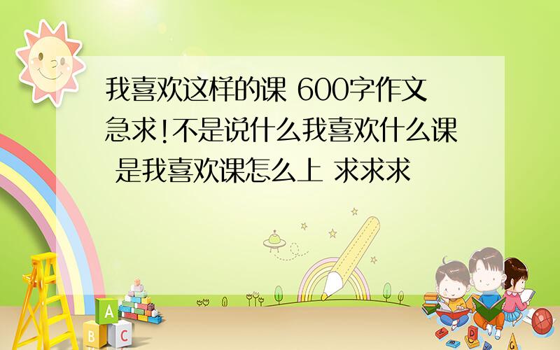 我喜欢这样的课 600字作文急求!不是说什么我喜欢什么课 是我喜欢课怎么上 求求求