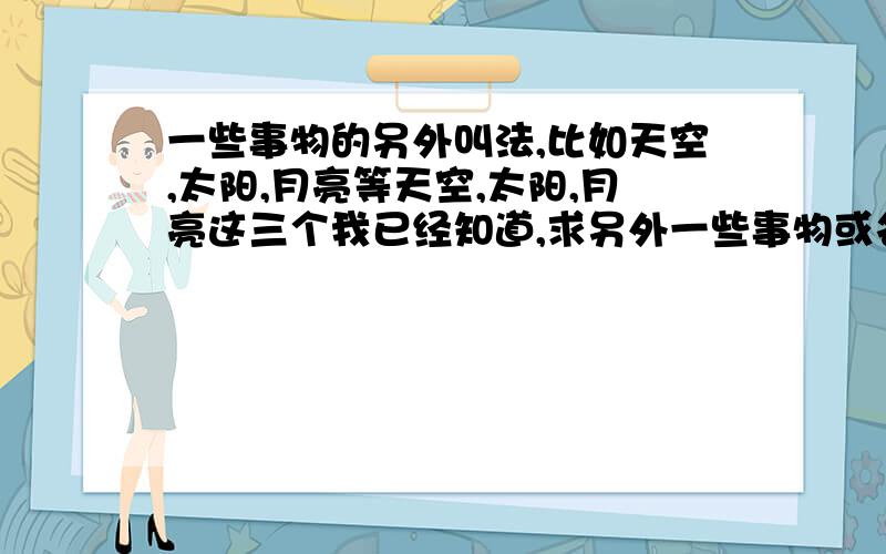 一些事物的另外叫法,比如天空,太阳,月亮等天空,太阳,月亮这三个我已经知道,求另外一些事物或名词的其他叫法