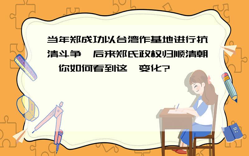 当年郑成功以台湾作基地进行抗清斗争,后来郑氏政权归顺清朝,你如何看到这一变化?