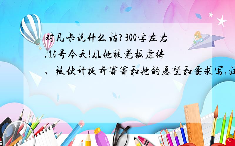 对凡卡说什么话?300字左右,15号今天!从他被老板虐待、被伙计捉弄等等和她的愿望和要求写,注意不要太长,也不要太普遍,尽量少发见点的,还有,要鼓励她,安慰他的.300字~