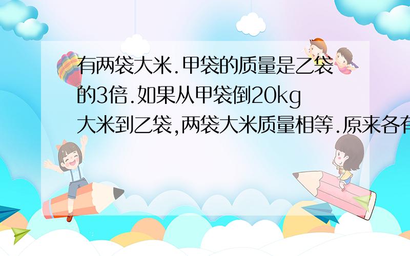 有两袋大米.甲袋的质量是乙袋的3倍.如果从甲袋倒20kg大米到乙袋,两袋大米质量相等.原来各有大米多少千克?