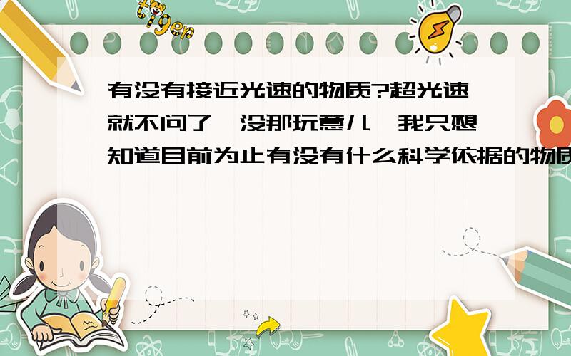 有没有接近光速的物质?超光速就不问了、没那玩意儿、我只想知道目前为止有没有什么科学依据的物质可以接近光速、哪怕是接近光速的百分之99.9、不懂得就不要误人子弟了