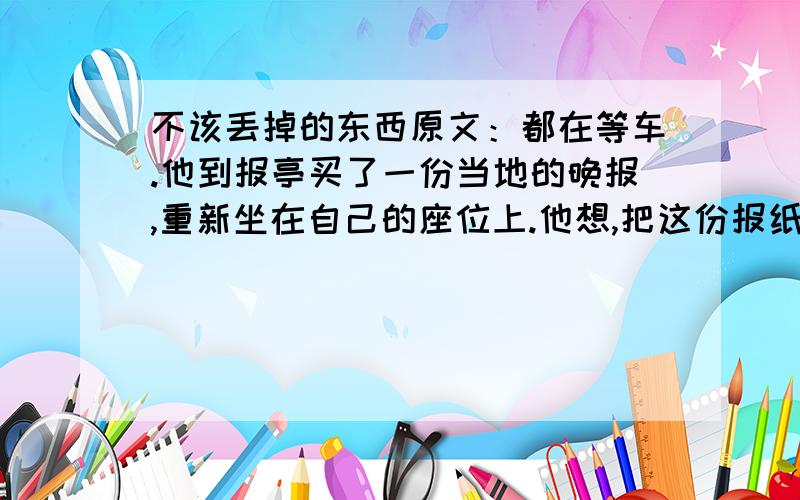 不该丢掉的东西原文：都在等车.他到报亭买了一份当地的晚报,重新坐在自己的座位上.他想,把这份报纸从头到尾看完也就该查票了吧.他的对面,是几个蓬头垢面的民工,可能正要返乡,地上堆