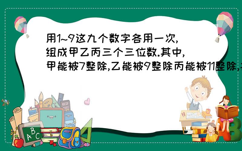 用1~9这九个数字各用一次,组成甲乙丙三个三位数.其中,甲能被7整除,乙能被9整除丙能被11整除,并且要求这三个数的和尽可能的大.甲乙丙三个数各是多少?