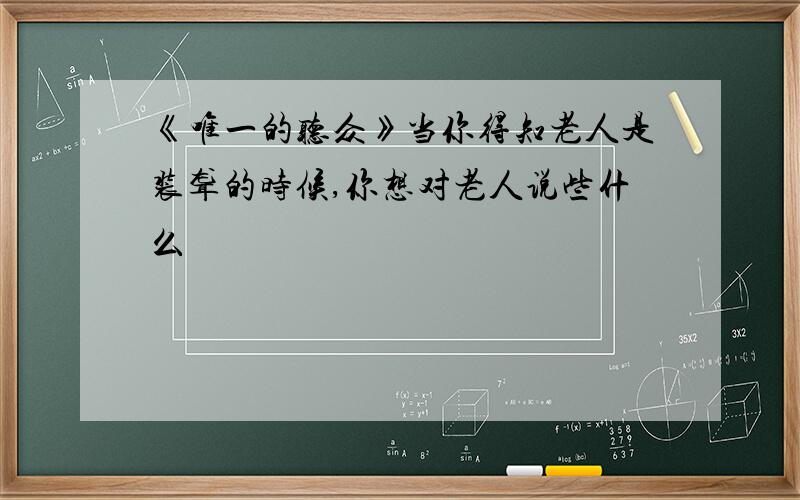 《唯一的听众》当你得知老人是装聋的时候,你想对老人说些什么