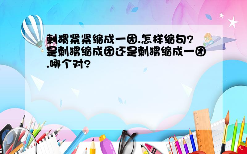 刺猬紧紧缩成一团.怎样缩句?是刺猬缩成团还是刺猬缩成一团.哪个对?