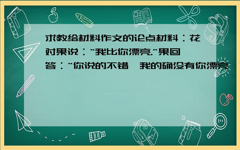 求教给材料作文的论点材料：花对果说：“我比你漂亮.”果回答：“你说的不错,我的确没有你漂亮,可我知道,任何一个果都曾经是花,而并非所有的花都能成为果.”要写成议论文,论点可以是