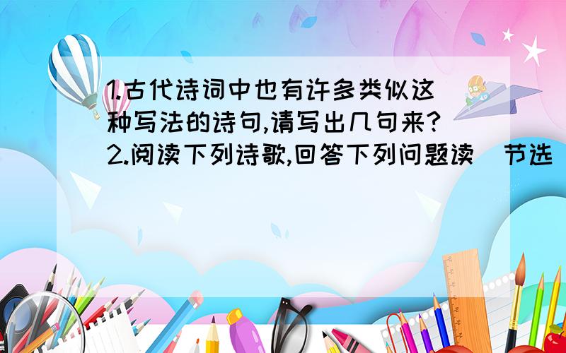 1.古代诗词中也有许多类似这种写法的诗句,请写出几句来?2.阅读下列诗歌,回答下列问题读（节选）人之一生,读之一生从春读到夏,从小读到大读雨,方知万物可以滋润,心灵能够洗涤读雪,能领