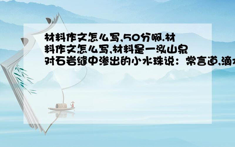 材料作文怎么写,50分啊.材料作文怎么写,材料是一泓山泉对石岩缝中渗出的小水珠说：常言道,滴水穿石,你也能把下面的岩石穿个洞.”小水珠不太信,然后朱老树对小水珠说：只有你按照自己