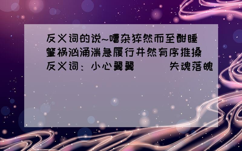 反义词的说~嘈杂猝然而至酣睡肇祸汹涌湍急履行井然有序推搡反义词：小心翼翼（ ） 失魂落魄 （ ） 井然有序（ ）巍然屹立（ ） 相提并论（ ） 惊慌失措（ ）