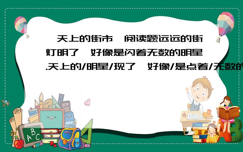 《天上的街市》阅读题远远的街灯明了,好像是闪着无数的明星.天上的/明星/现了,好像/是点着/无数的/街灯.我想/那缥缈的/空中,定然/有美丽的/街市.街市上/陈列的/一些/物品,定然是/世界上/