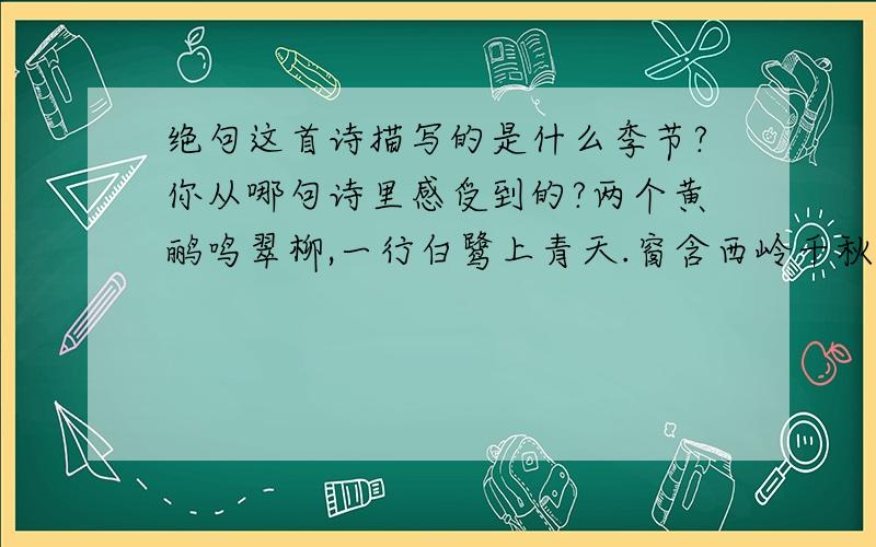 绝句这首诗描写的是什么季节?你从哪句诗里感受到的?两个黄鹂鸣翠柳,一行白鹭上青天.窗含西岭千秋雪,门泊东吴万里船.