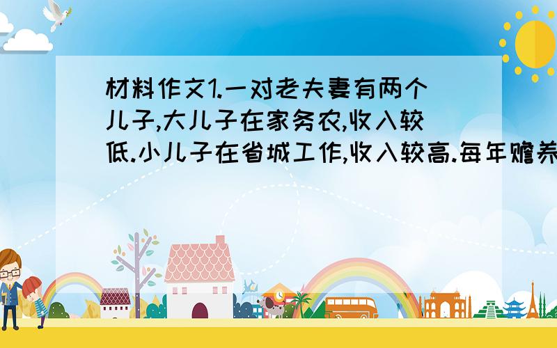 材料作文1.一对老夫妻有两个儿子,大儿子在家务农,收入较低.小儿子在省城工作,收入较高.每年赡养老人,小儿子拿的钱和物都比大儿子多.邻居问老夫妻,您的两个儿子谁更孝顺?老夫妻说,两个