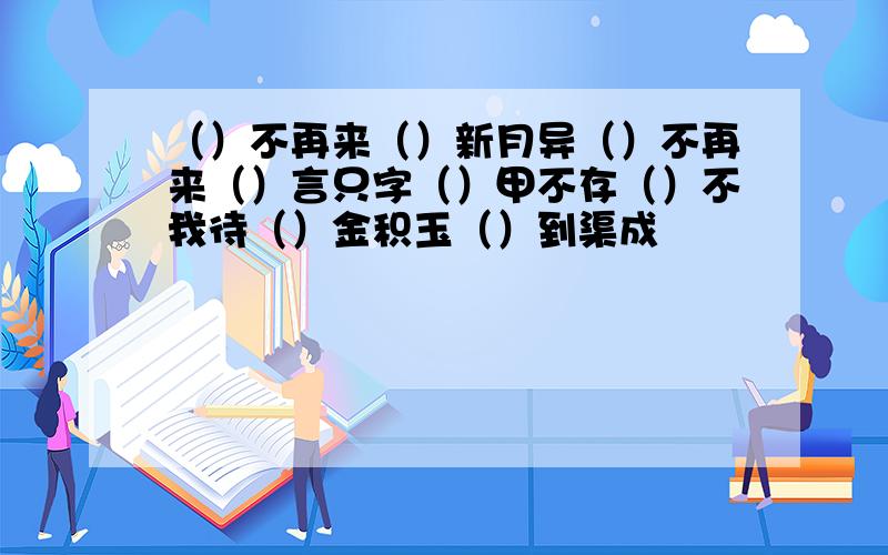 （）不再来（）新月异（）不再来（）言只字（）甲不存（）不我待（）金积玉（）到渠成