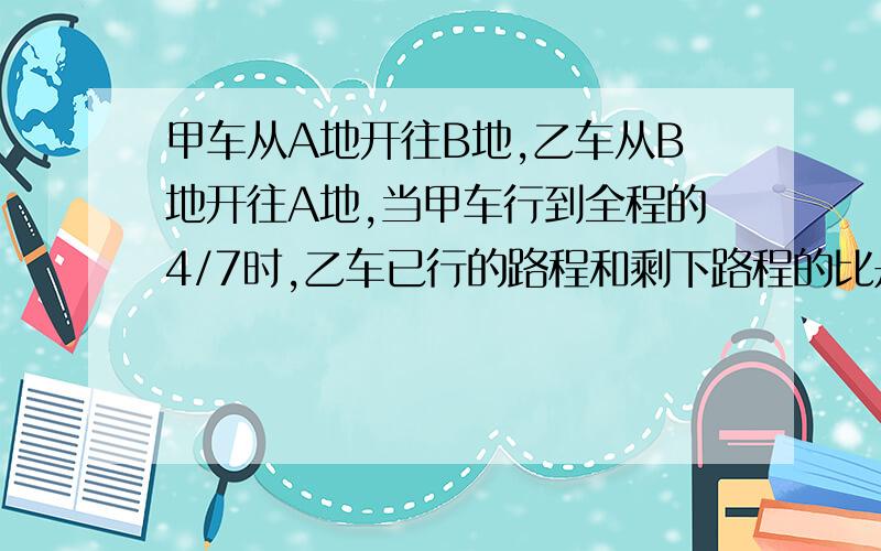 甲车从A地开往B地,乙车从B地开往A地,当甲车行到全程的4/7时,乙车已行的路程和剩下路程的比是3：2,这时两车相距120千米.A、B两地的路程长多少千米