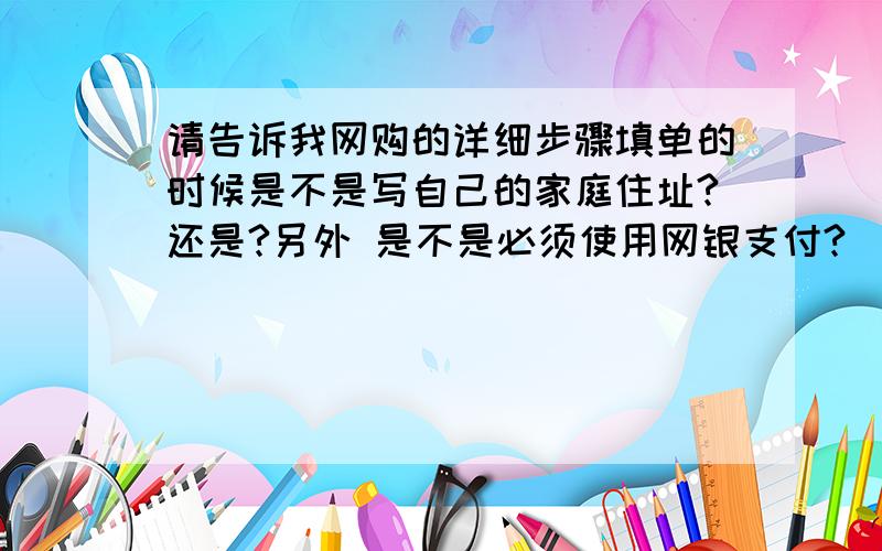 请告诉我网购的详细步骤填单的时候是不是写自己的家庭住址?还是?另外 是不是必须使用网银支付?