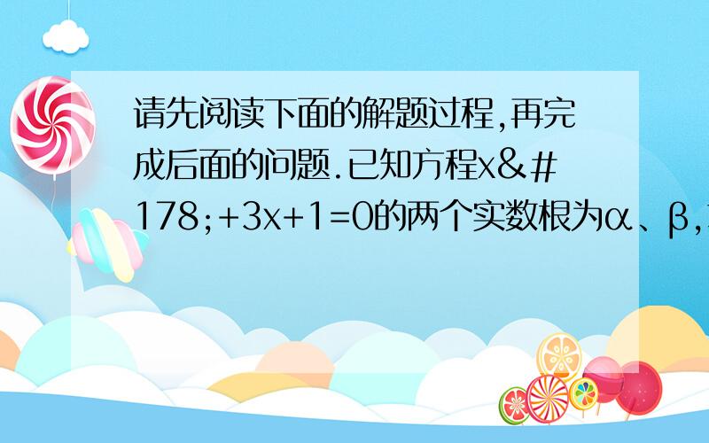 请先阅读下面的解题过程,再完成后面的问题.已知方程x²+3x+1=0的两个实数根为α、β,求根号α/β+根号β/α的值因为Δ=3²-4×1×1=5＞0,所以α≠β,①由于根与系数的关系,得α+β=-3,αβ=1,②所以