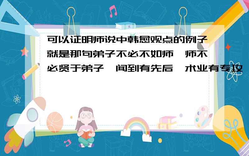 可以证明师说中韩愈观点的例子就是那句弟子不必不如师,师不必贤于弟子,闻到有先后,术业有专攻