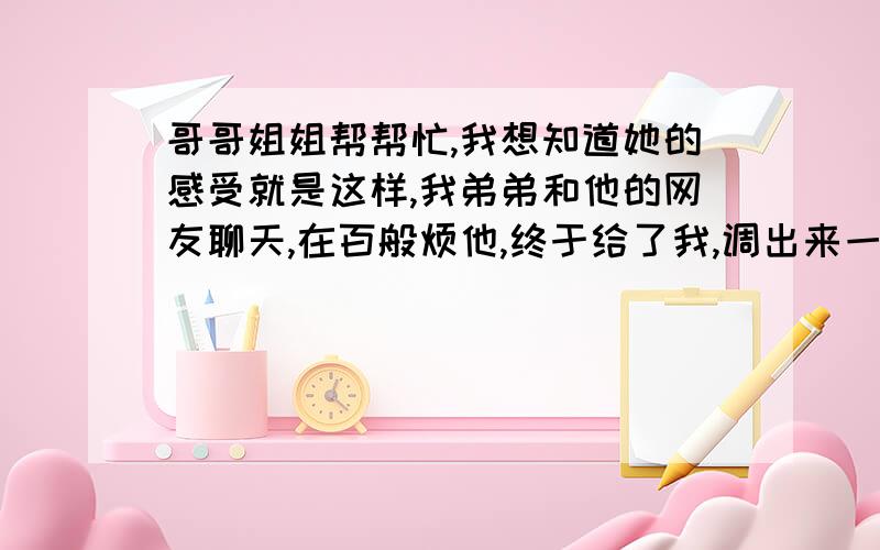 哥哥姐姐帮帮忙,我想知道她的感受就是这样,我弟弟和他的网友聊天,在百般烦他,终于给了我,调出来一看,可能是在对弟弟撒娇,马上回了一句,我是他哥哥,你也太肉麻了吧,不女孩子不要太骚了