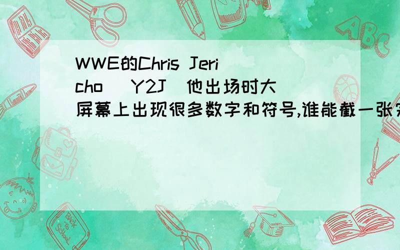 WWE的Chris Jericho （Y2J）他出场时大屏幕上出现很多数字和符号,谁能截一张完整的图来或者你们自己截,一张一张发来,Q413457665