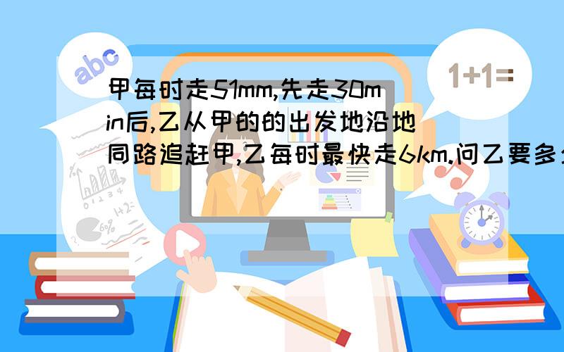 甲每时走51mm,先走30min后,乙从甲的的出发地沿地同路追赶甲,乙每时最快走6km.问乙要多少时间才能赶上