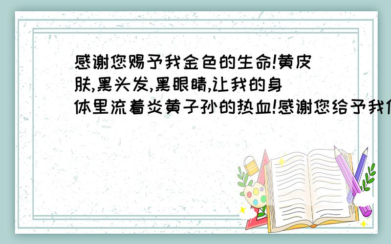 感谢您赐予我金色的生命!黄皮肤,黑头发,黑眼睛,让我的身体里流着炎黄子孙的热血!感谢您给予我优美的环境!游黄山,登长城,过三峡,让我在这青山绿水中自由地徜徉,祖国,感谢您传授我渊博