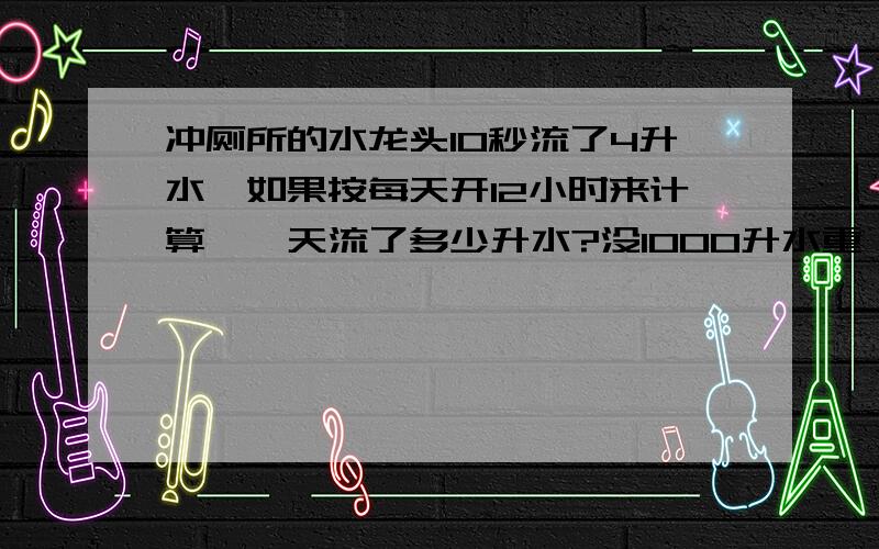 冲厕所的水龙头10秒流了4升水,如果按每天开12小时来计算,一天流了多少升水?没1000升水重一吨,每吨水5元,照这样计算,这个厕所每天需要交多少钱的水费?