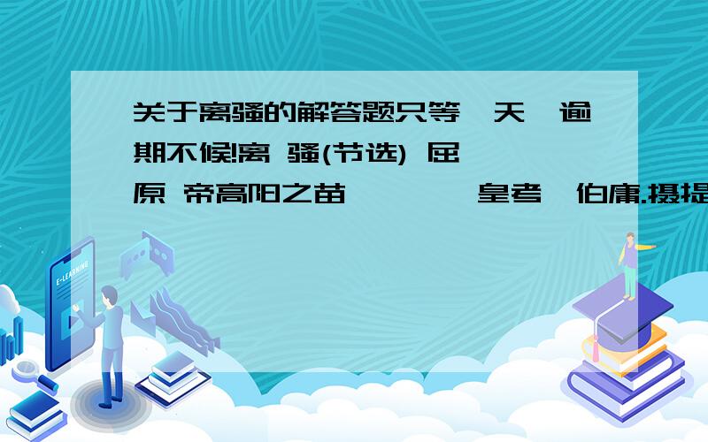 关于离骚的解答题只等一天,逾期不候!离 骚(节选) 屈 原 帝高阳之苗裔兮,朕皇考曰伯庸.摄提贞于孟陬兮,惟庚寅吾以降.皇览揆余初度兮,肇锡余以嘉名； 名余曰正则兮,字余曰灵均.纷吾既有此