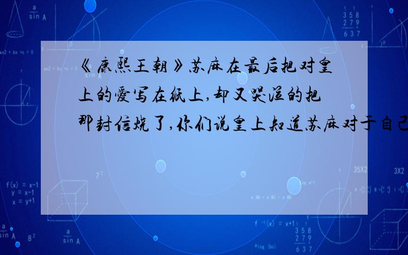 《康熙王朝》苏麻在最后把对皇上的爱写在纸上,却又哭泣的把那封信烧了,你们说皇上知道苏麻对于自己的爱这样做不勉有点悲壮,让人惋惜.皇帝是怎么想的呢.《康熙王朝》苏麻在最后把对