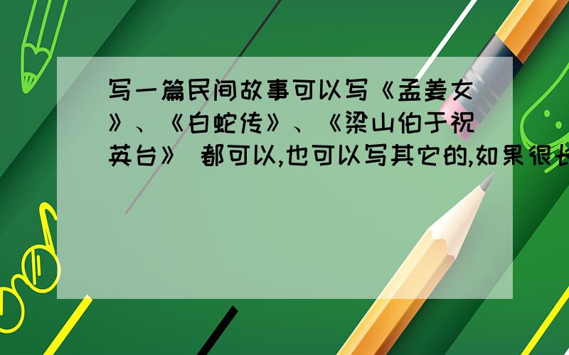 写一篇民间故事可以写《孟姜女》、《白蛇传》、《梁山伯于祝英台》 都可以,也可以写其它的,如果很长,就写其中精彩的 部分算了,只要是民间故事都行