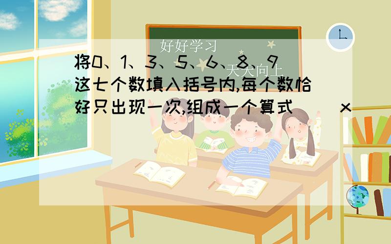 将0、1、3、5、6、8、9这七个数填入括号内,每个数恰好只出现一次,组成一个算式（ ）x（ ）=（ ）（ ）=（ ）（ ）÷（ ）