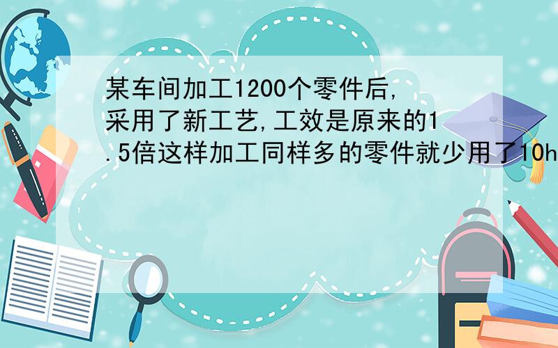 某车间加工1200个零件后,采用了新工艺,工效是原来的1.5倍这样加工同样多的零件就少用了10h,采用新工艺前,后每小时分别加工多少个零件?