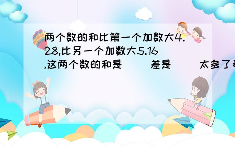 两个数的和比第一个加数大4.28,比另一个加数大5.16,这两个数的和是（ ）差是（ )太多了看不懂!