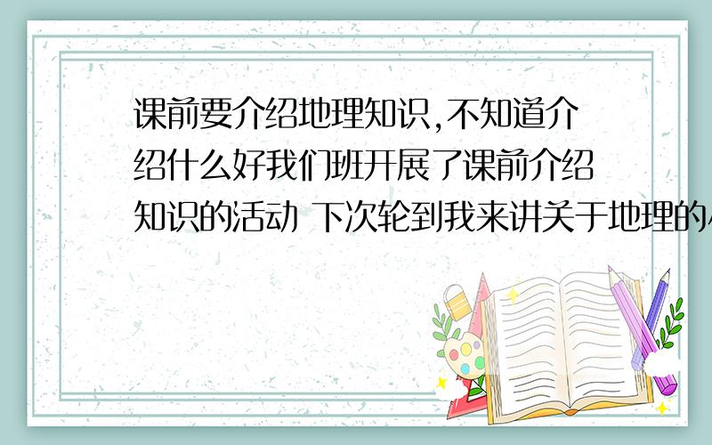 课前要介绍地理知识,不知道介绍什么好我们班开展了课前介绍知识的活动 下次轮到我来讲关于地理的小知识 可以介绍各种各样的东西 比如卡喀斯特地貌,极光等等..但是我不知道介绍什么好