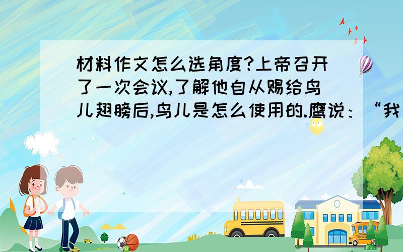 材料作文怎么选角度?上帝召开了一次会议,了解他自从赐给鸟儿翅膀后,鸟儿是怎么使用的.鹰说：“我用我的翅膀在天空中飞翔,一切猎物都逃不过我的眼睛,我因此生活无忧.”鸵鸟说：“我用