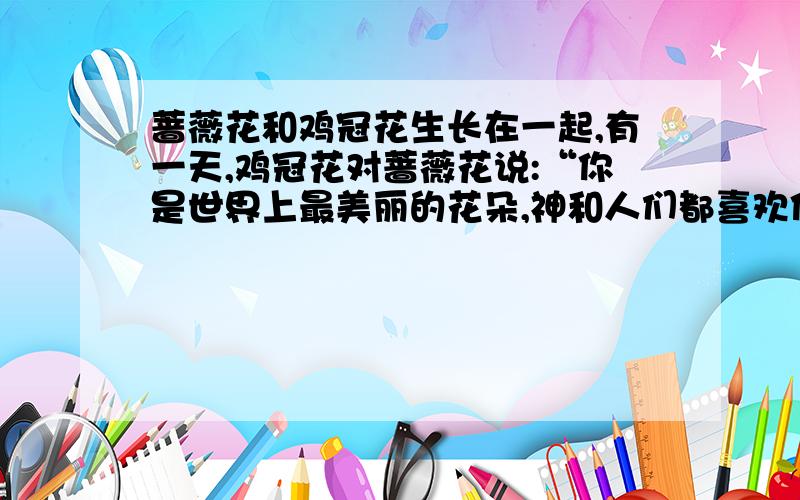蔷薇花和鸡冠花生长在一起,有一天,鸡冠花对蔷薇花说:“你是世界上最美丽的花朵,神和人们都喜欢你,我真羡慕你有漂亮的颜色和芬芳的香味.”蔷薇回答说：“鸡冠花啊,我近视昙花一现,即
