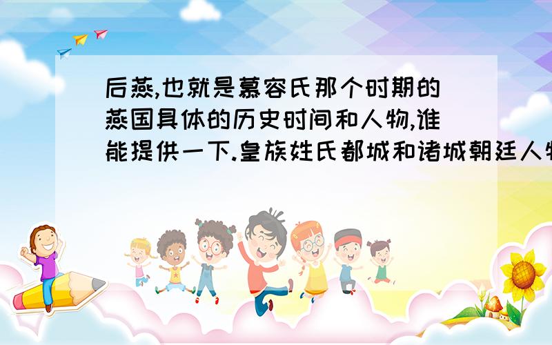 后燕,也就是慕容氏那个时期的燕国具体的历史时间和人物,谁能提供一下.皇族姓氏都城和诸城朝廷人物重大的历史时间