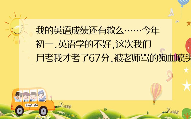 我的英语成绩还有救么……今年初一,英语学的不好,这次我们月考我才考了67分,被老师骂的狗血喷头……我真的好难过,为什么我的成绩这么差……我也想考个好成绩……谁可以帮帮我……