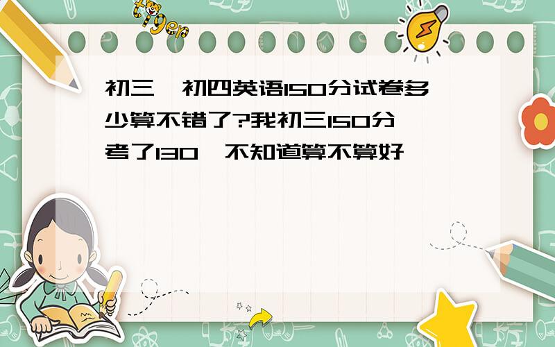 初三、初四英语150分试卷多少算不错了?我初三150分,考了130,不知道算不算好,